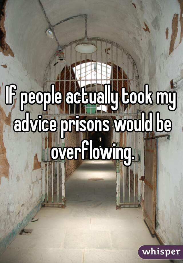 If people actually took my advice prisons would be overflowing.