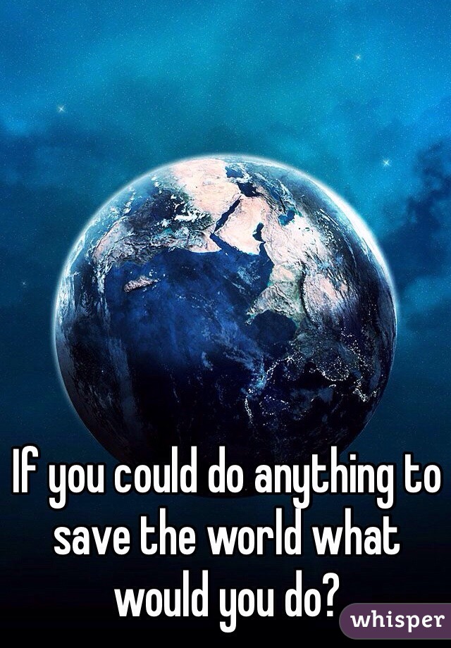 If you could do anything to save the world what would you do?
