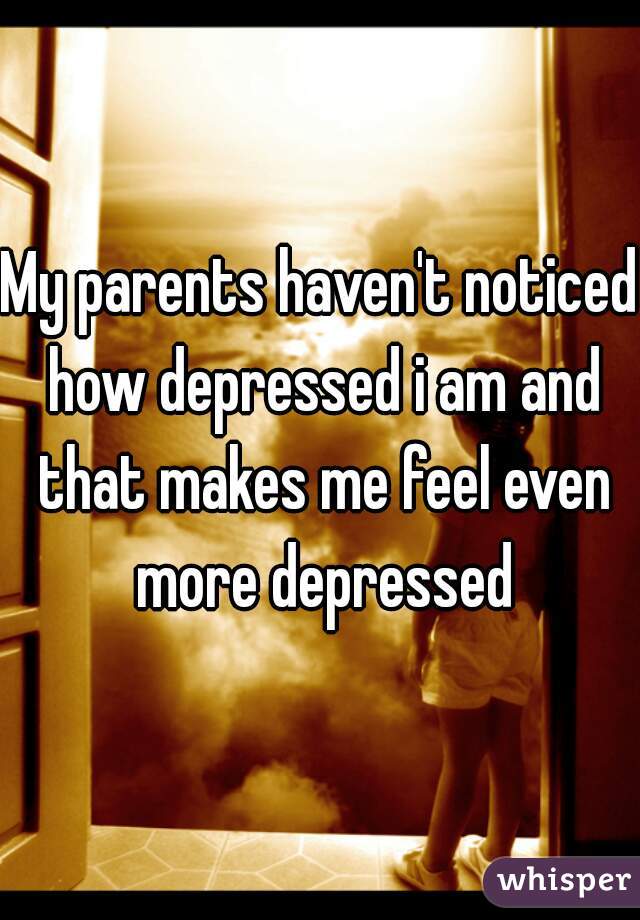 My parents haven't noticed how depressed i am and that makes me feel even more depressed
