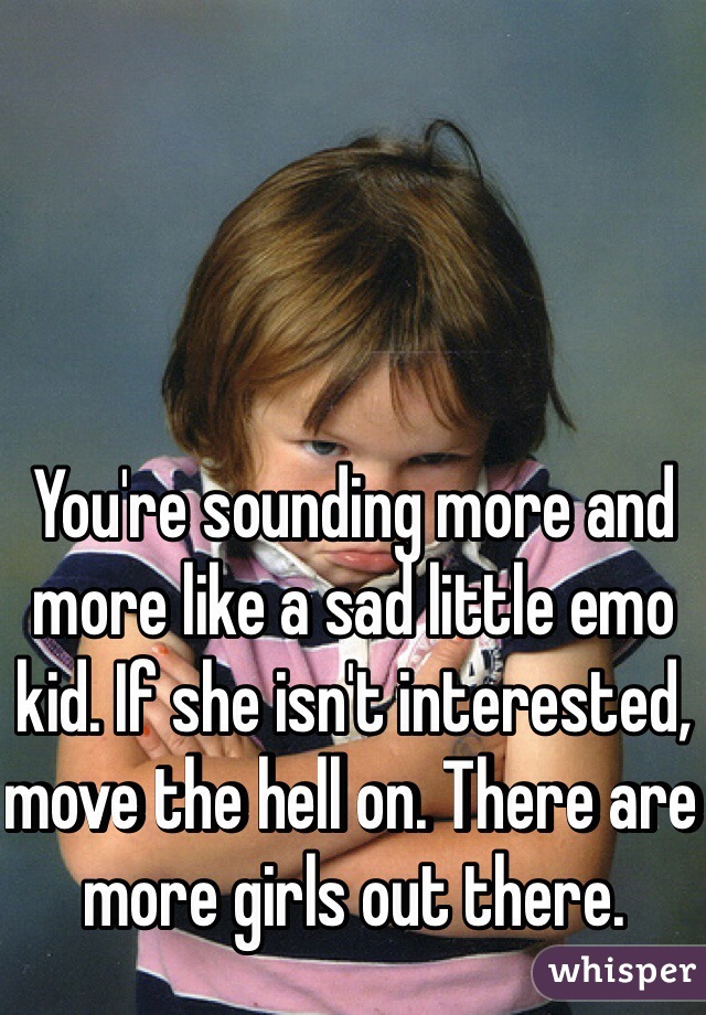 You're sounding more and more like a sad little emo kid. If she isn't interested, move the hell on. There are more girls out there.