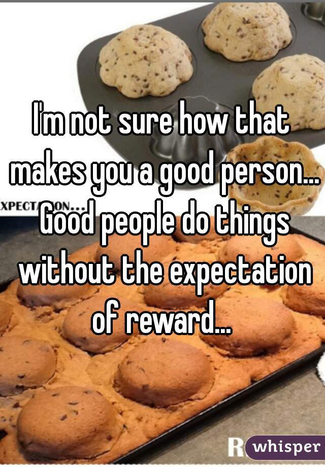 I'm not sure how that makes you a good person... Good people do things without the expectation of reward... 