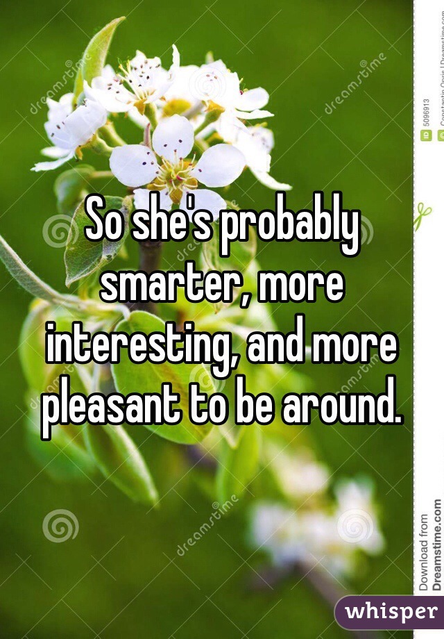 So she's probably smarter, more interesting, and more pleasant to be around. 