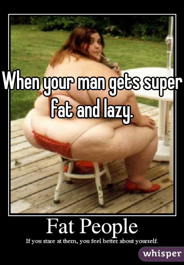When your man gets super fat and lazy. 