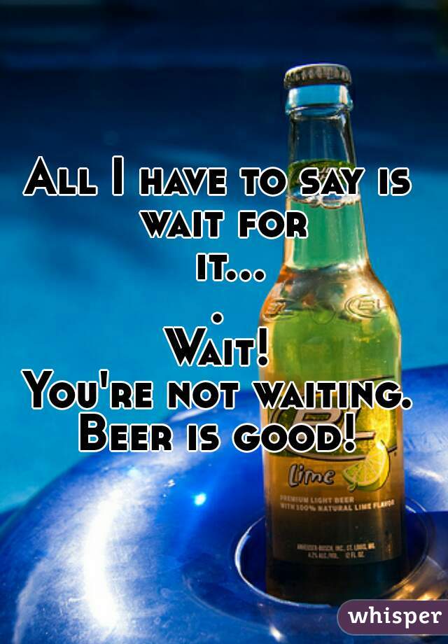 All I have to say is 



wait for it.... 
Wait! 

You're not waiting. 


Beer is good! 