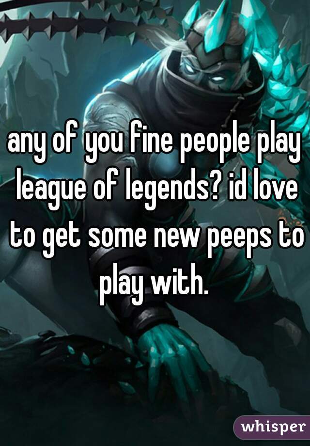 any of you fine people play league of legends? id love to get some new peeps to play with. 