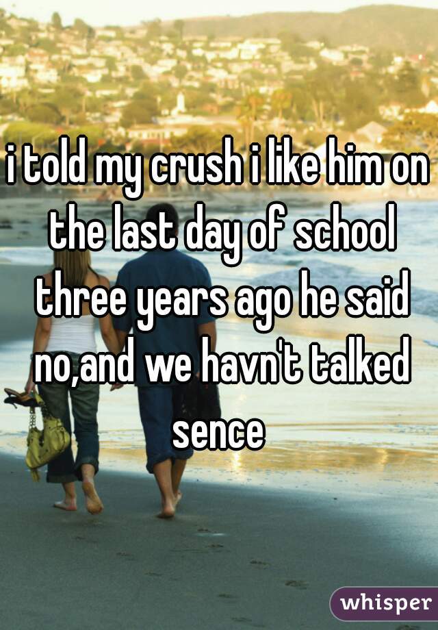 i told my crush i like him on the last day of school three years ago he said no,and we havn't talked sence 