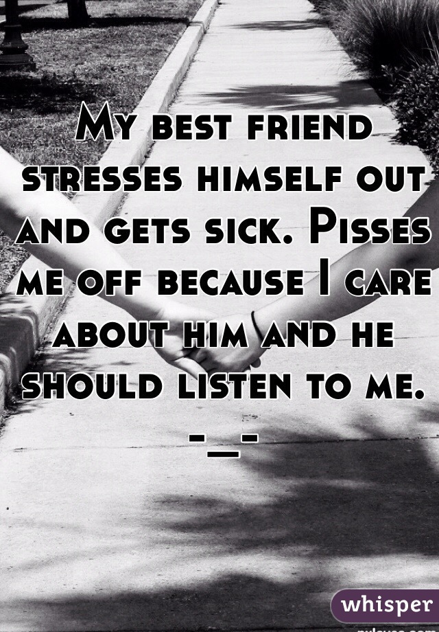 My best friend stresses himself out and gets sick. Pisses me off because I care about him and he should listen to me. -_-
