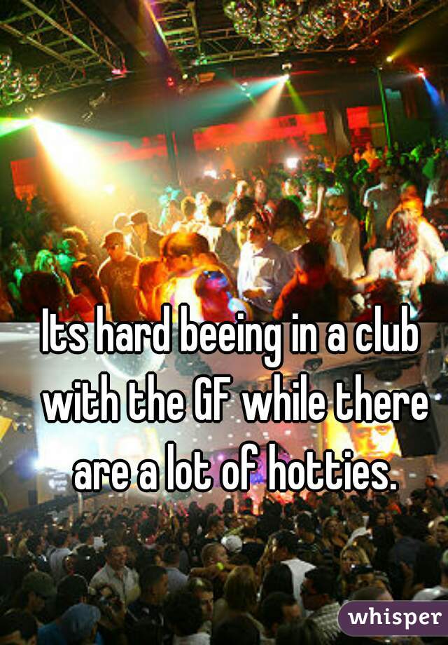 Its hard beeing in a club with the GF while there are a lot of hotties.