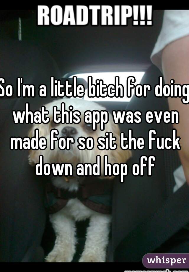 So I'm a little bitch for doing what this app was even made for so sit the fuck down and hop off