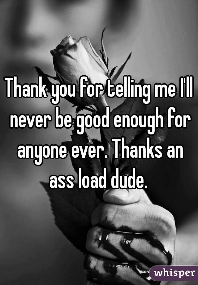Thank you for telling me I'll never be good enough for anyone ever. Thanks an ass load dude. 