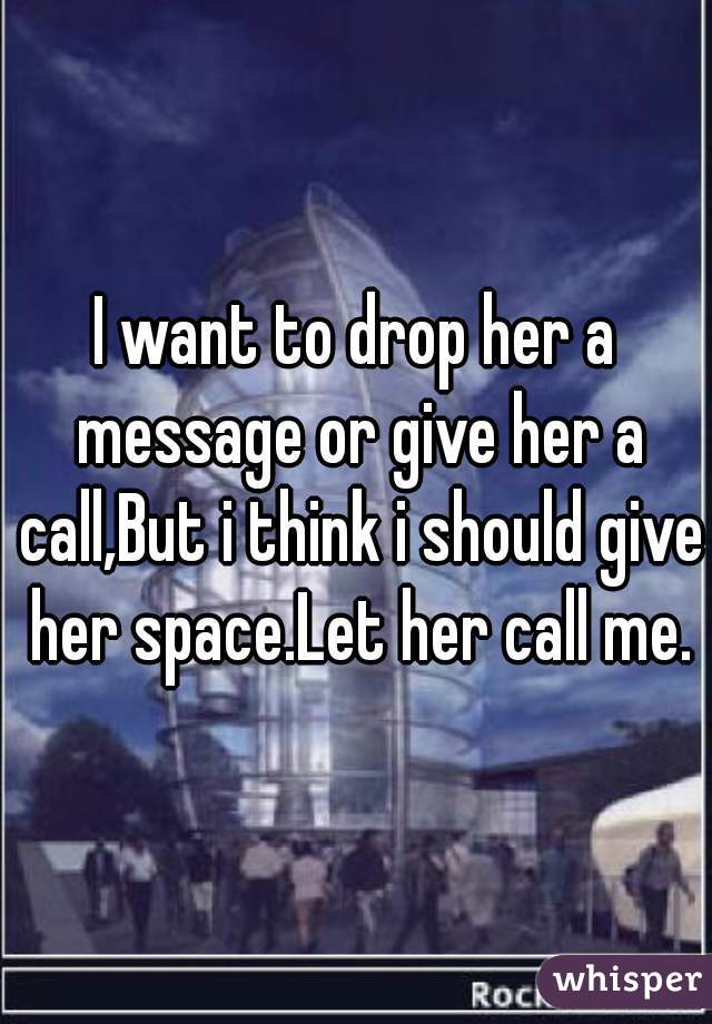 I want to drop her a message or give her a call,But i think i should give her space.Let her call me.