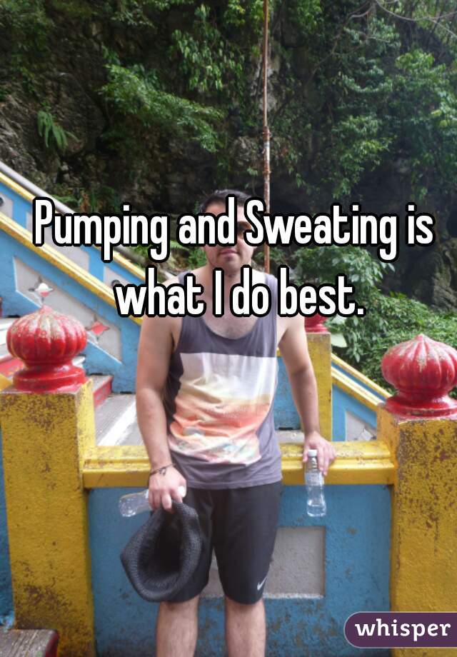 Pumping and Sweating is what I do best.