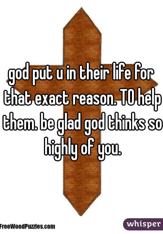 god put u in their life for that exact reason. TO help them. be glad god thinks so highly of you.