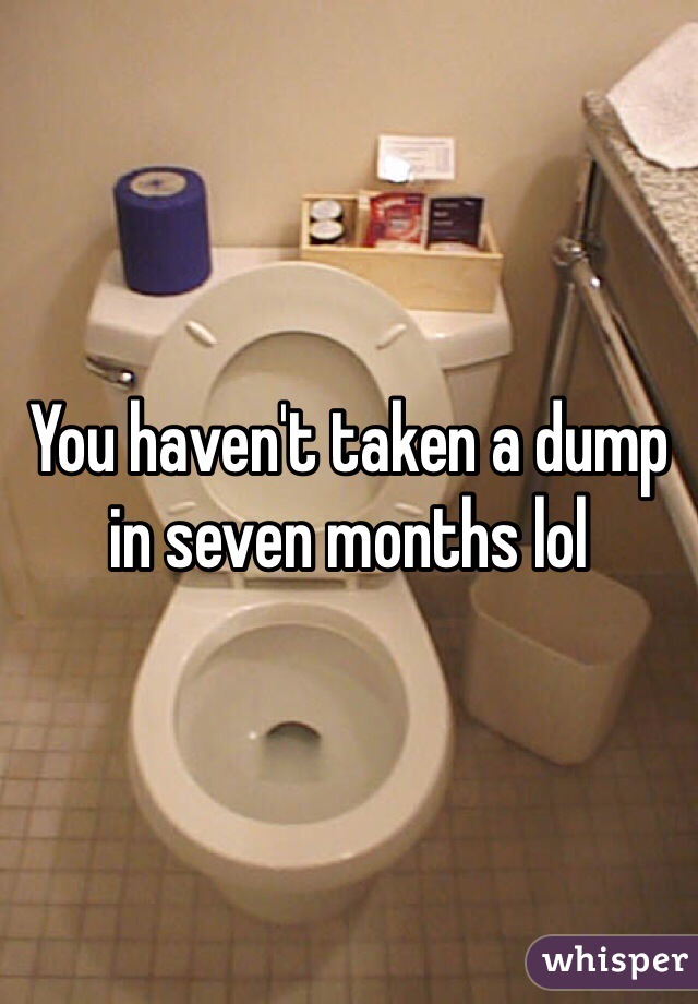 You haven't taken a dump in seven months lol