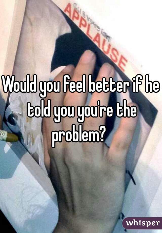 Would you feel better if he told you you're the
problem? 
