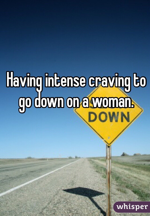 Having intense craving to go down on a woman. 