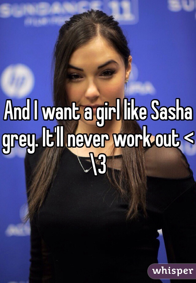 And I want a girl like Sasha grey. It'll never work out <\3
