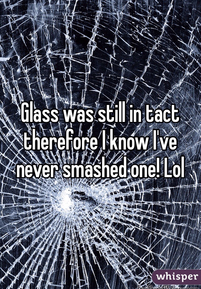 Glass was still in tact therefore I know I've never smashed one! Lol