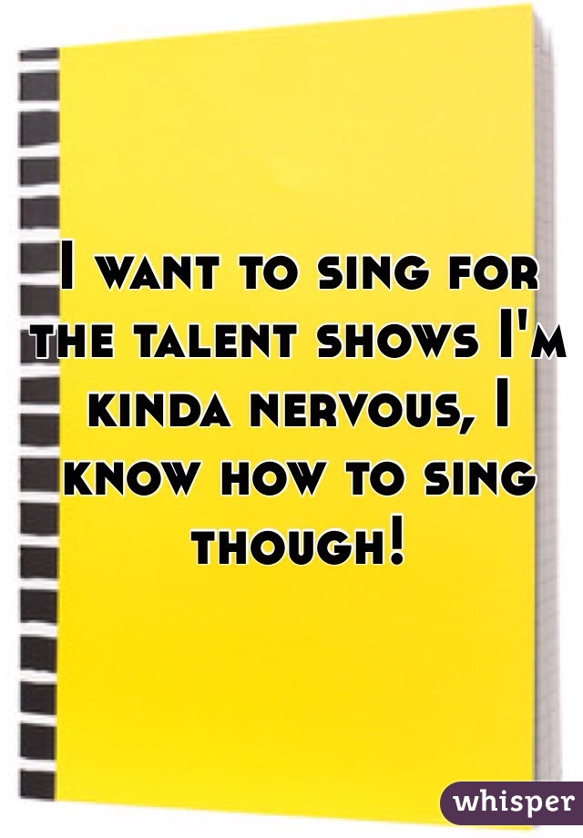 I want to sing for the talent shows I'm kinda nervous, I know how to sing though!