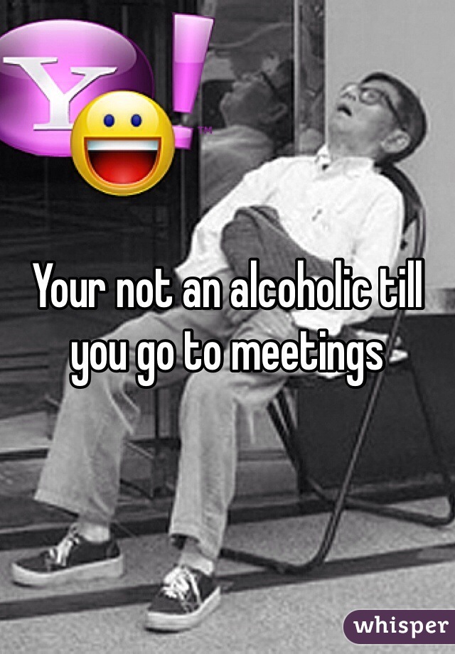 Your not an alcoholic till you go to meetings