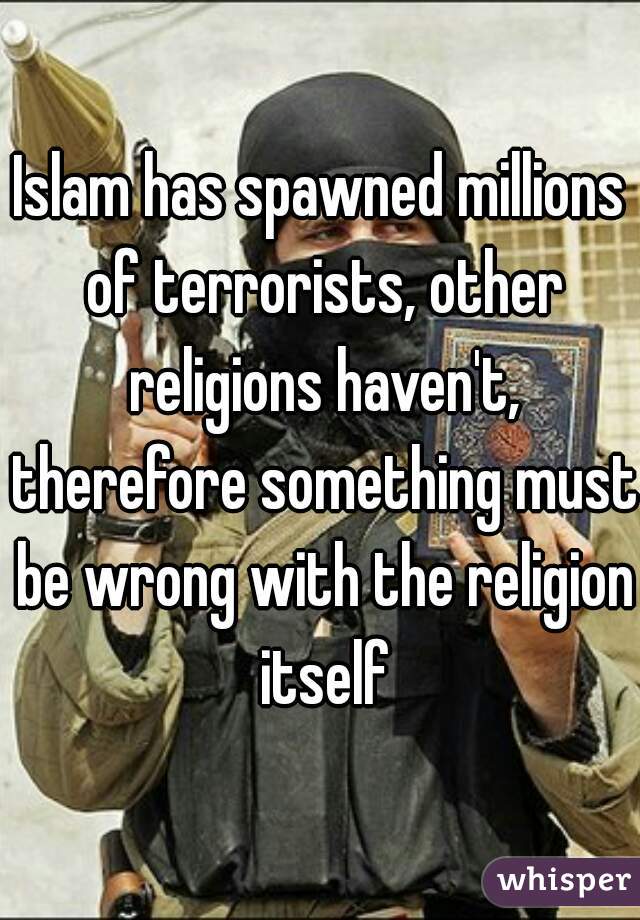 Islam has spawned millions of terrorists, other religions haven't, therefore something must be wrong with the religion itself