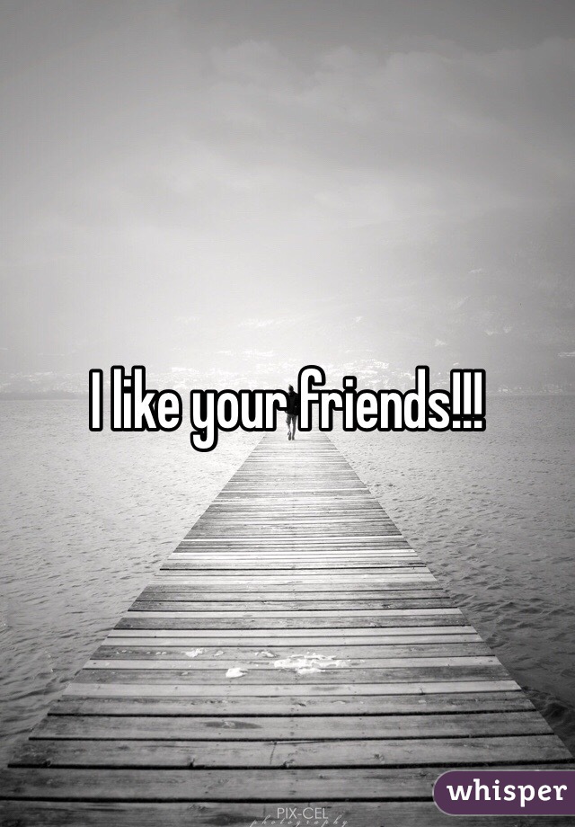 I like your friends!!!