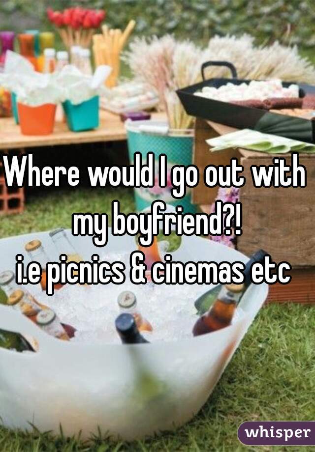 Where would I go out with my boyfriend?!
i.e picnics & cinemas etc