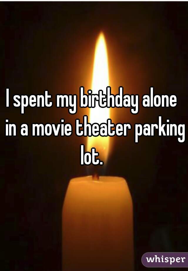I spent my birthday alone  in a movie theater parking lot.  