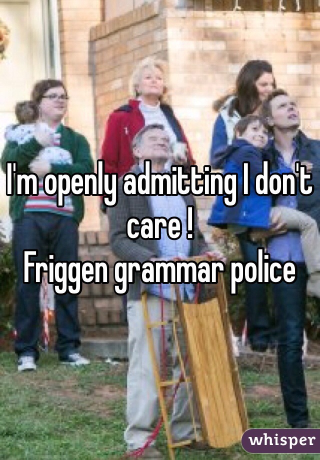 I'm openly admitting I don't care ! 
Friggen grammar police 