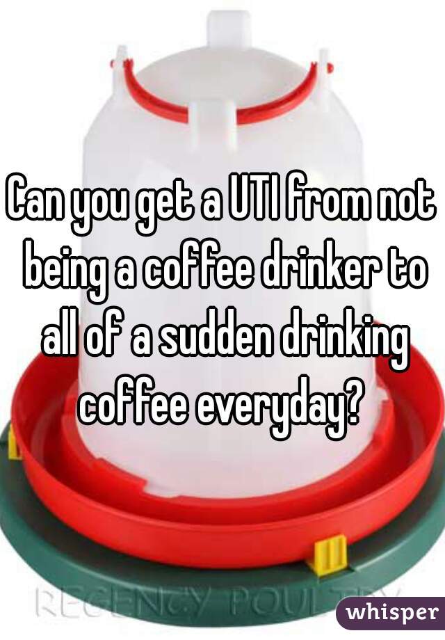 Can you get a UTI from not being a coffee drinker to all of a sudden drinking coffee everyday? 