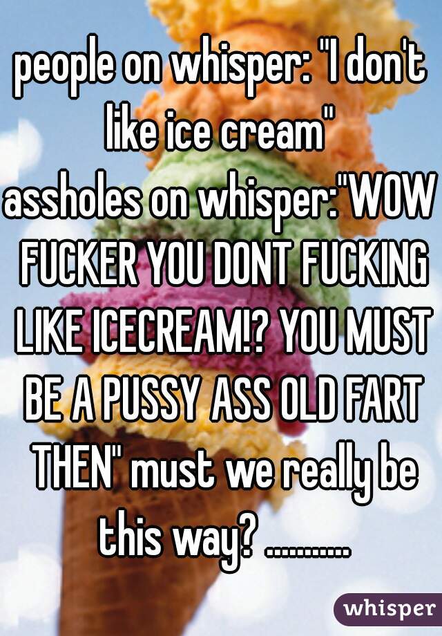 people on whisper: "I don't like ice cream" 
assholes on whisper:"WOW FUCKER YOU DONT FUCKING LIKE ICECREAM!? YOU MUST BE A PUSSY ASS OLD FART THEN" must we really be this way? ...........