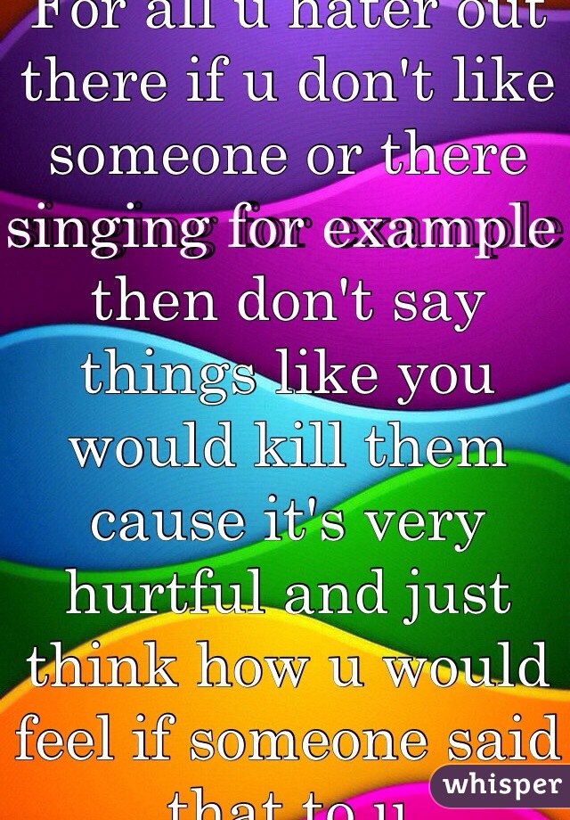 For all u hater out there if u don't like someone or there singing for example then don't say things like you would kill them cause it's very hurtful and just think how u would feel if someone said that to u