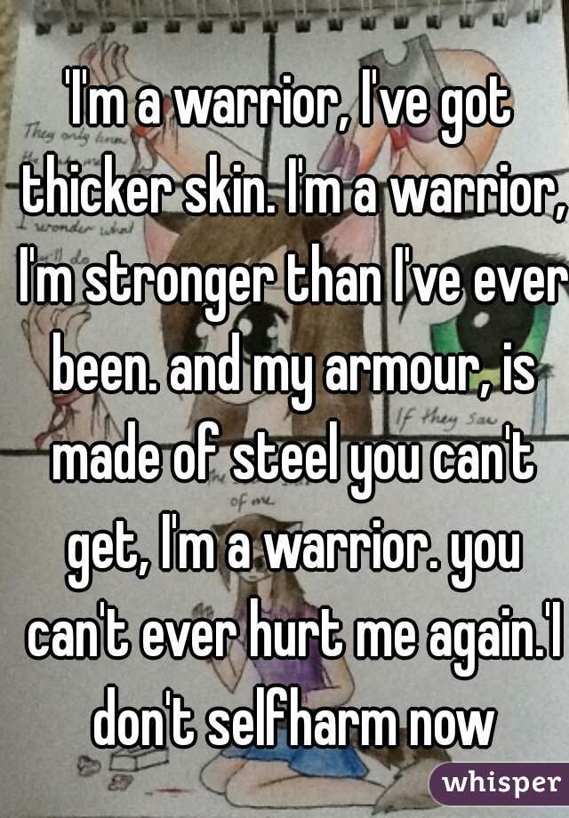 'I'm a warrior, I've got thicker skin. I'm a warrior, I'm stronger than I've ever been. and my armour, is made of steel you can't get, I'm a warrior. you can't ever hurt me again.'I don't selfharm now
