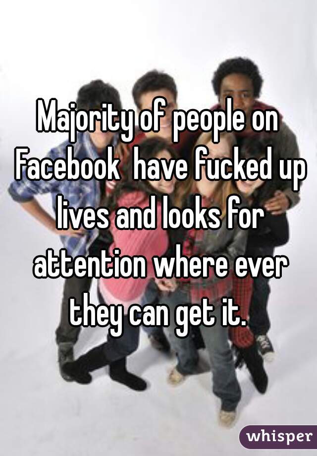 Majority of people on Facebook  have fucked up lives and looks for attention where ever they can get it. 