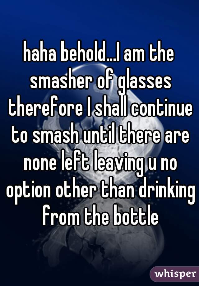 haha behold...I am the smasher of glasses therefore I shall continue to smash until there are none left leaving u no option other than drinking from the bottle