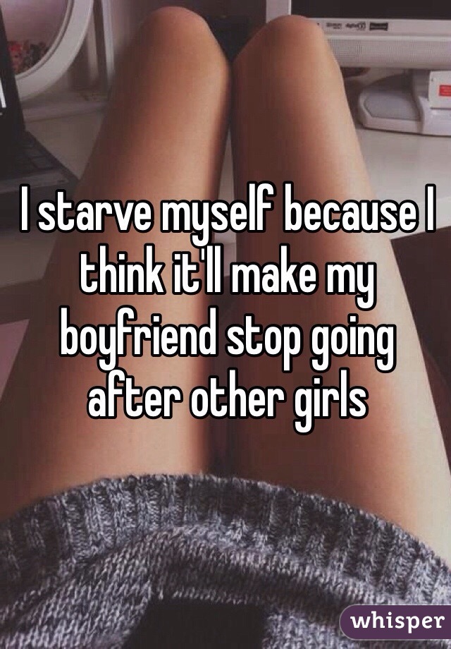 I starve myself because I think it'll make my boyfriend stop going after other girls 