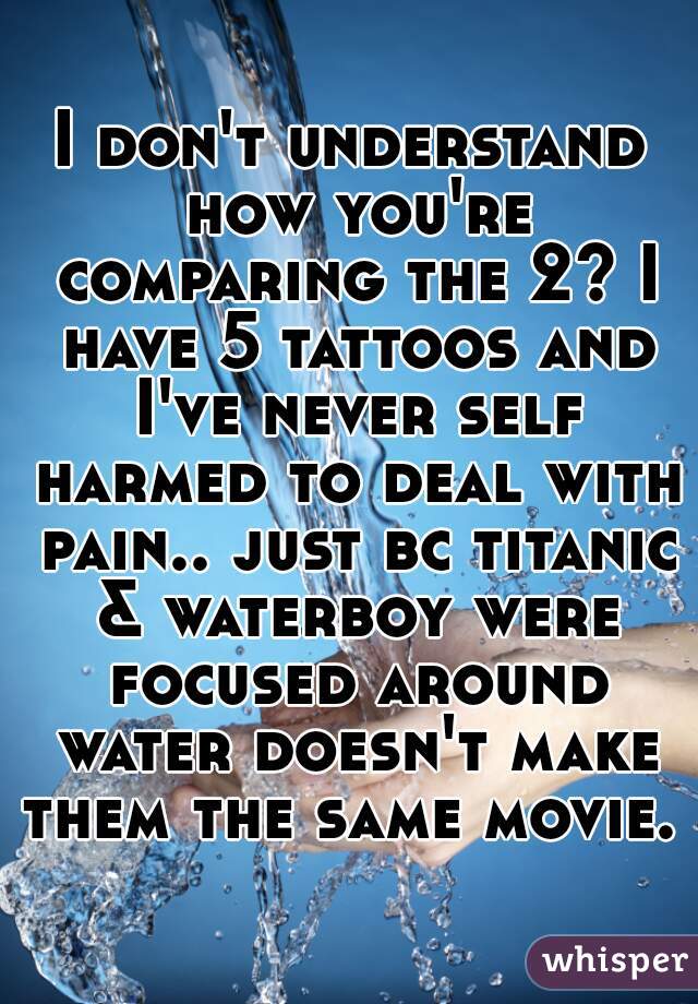 I don't understand how you're comparing the 2? I have 5 tattoos and I've never self harmed to deal with pain.. just bc titanic & waterboy were focused around water doesn't make them the same movie. 