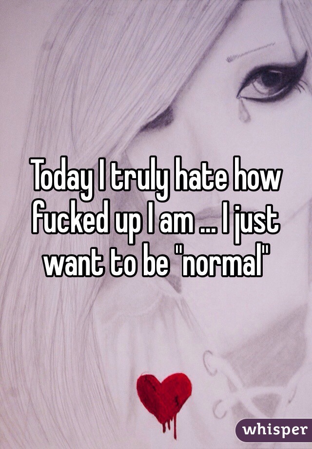 Today I truly hate how fucked up I am ... I just want to be "normal"