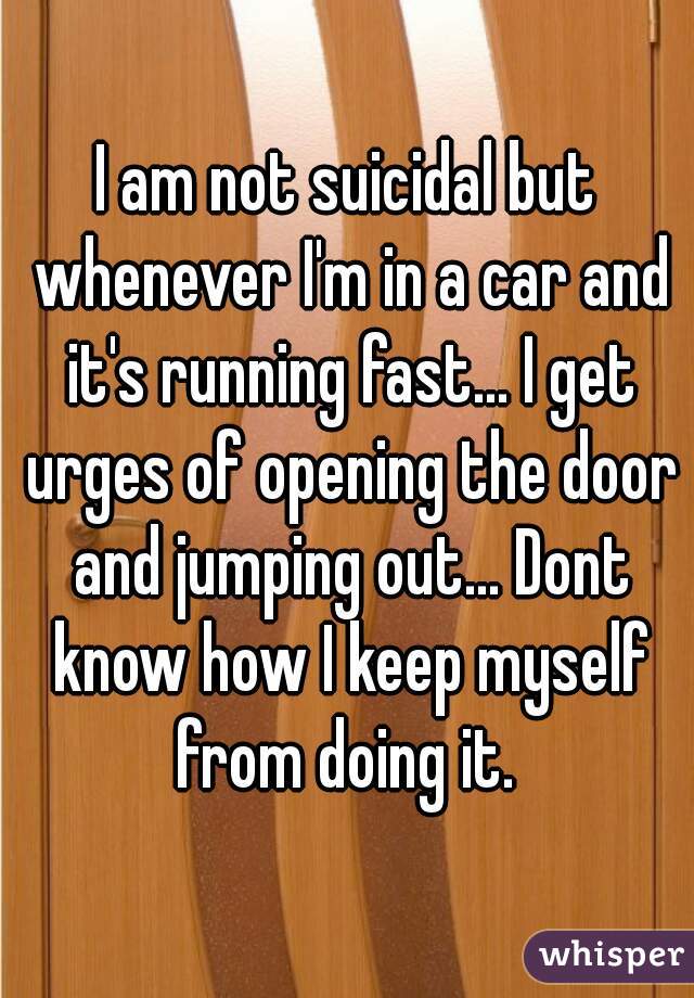 I am not suicidal but whenever I'm in a car and it's running fast... I get urges of opening the door and jumping out... Dont know how I keep myself from doing it. 