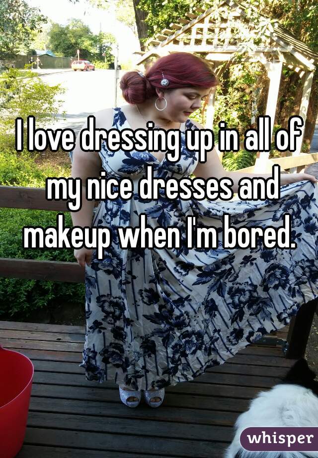 I love dressing up in all of my nice dresses and makeup when I'm bored. 