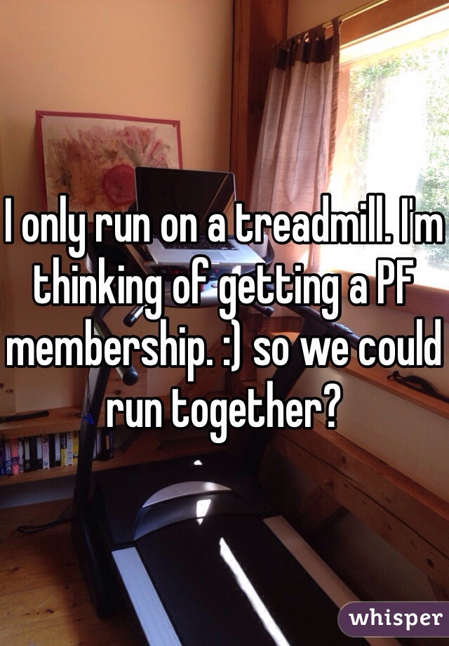 I only run on a treadmill. I'm thinking of getting a PF membership. :) so we could run together?