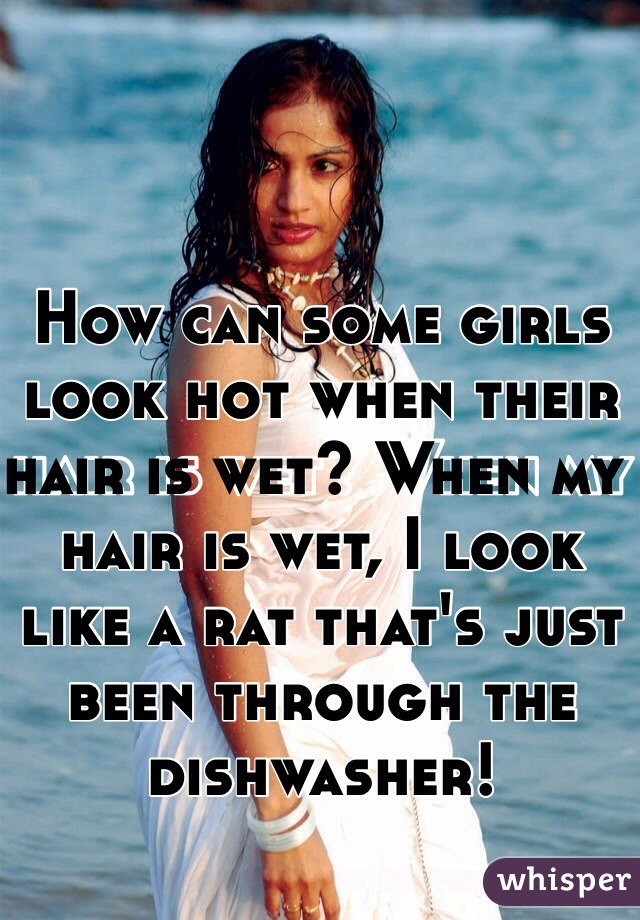 How can some girls look hot when their hair is wet? When my hair is wet, I look like a rat that's just been through the dishwasher!