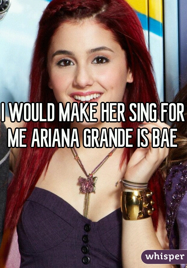 I WOULD MAKE HER SING FOR ME ARIANA GRANDE IS BAE 