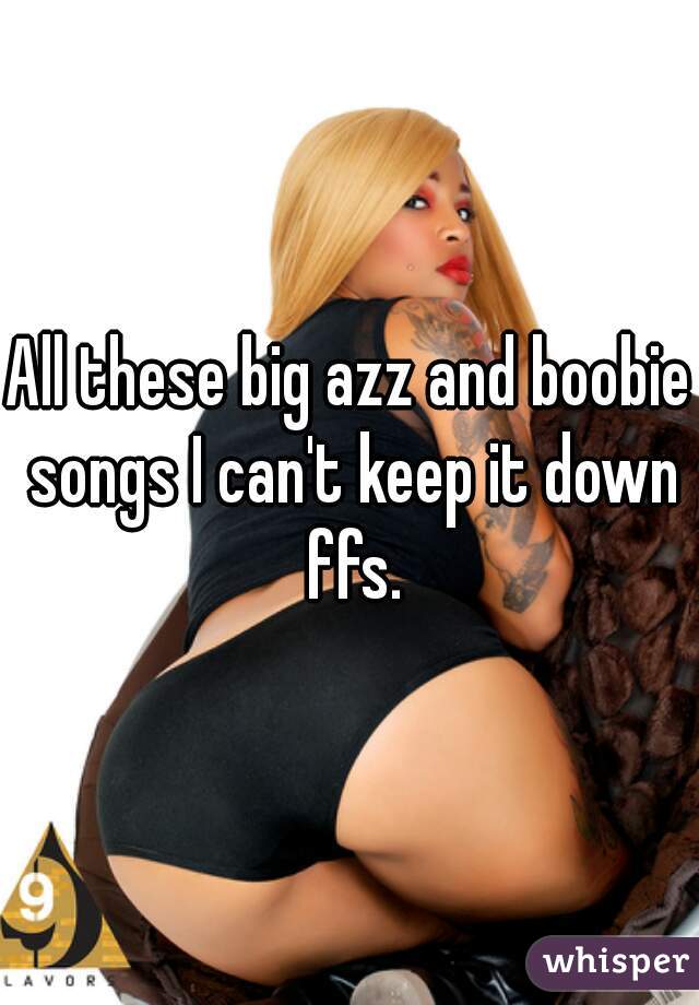 All these big azz and boobie songs I can't keep it down ffs.