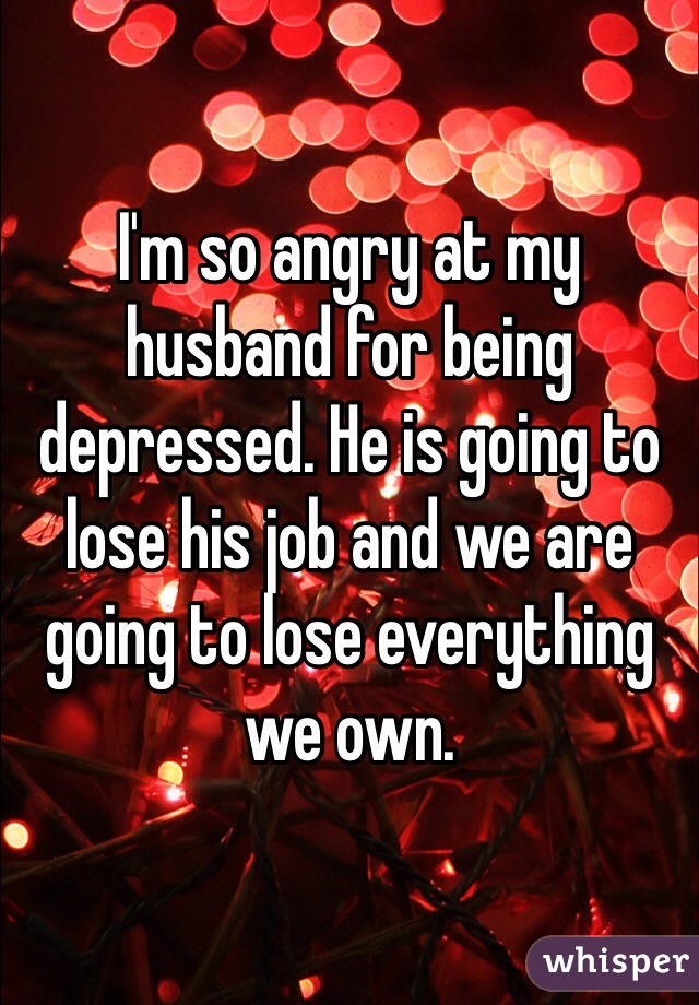 I'm so angry at my husband for being depressed. He is going to lose his job and we are going to lose everything we own. 