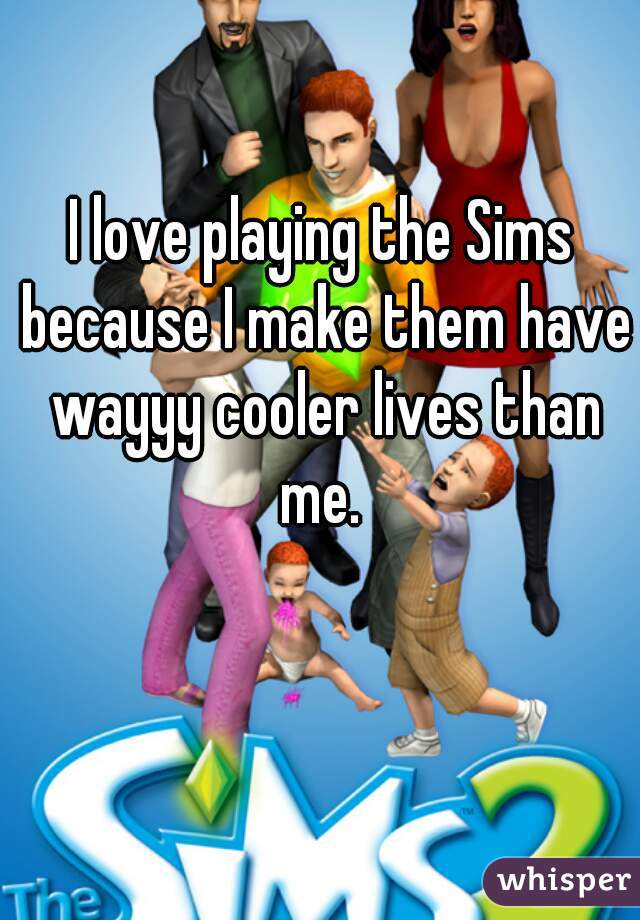 I love playing the Sims because I make them have wayyy cooler lives than me. 