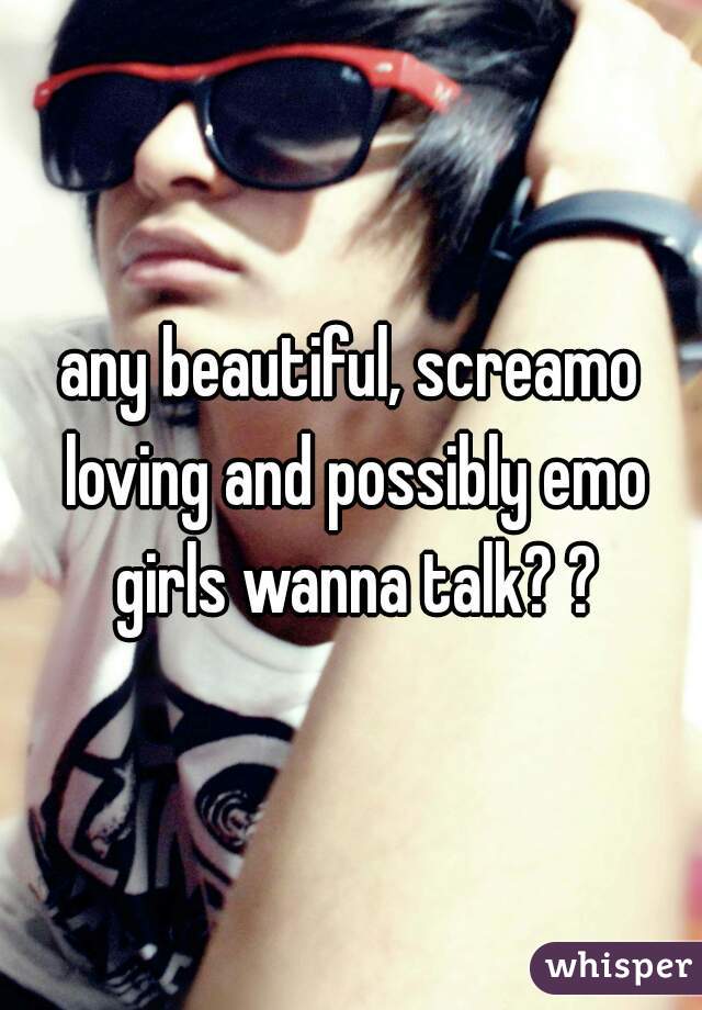 any beautiful, screamo loving and possibly emo girls wanna talk? ?