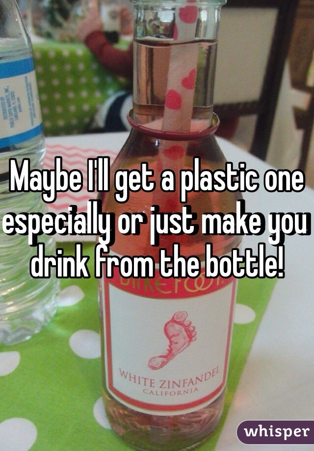 Maybe I'll get a plastic one especially or just make you drink from the bottle!