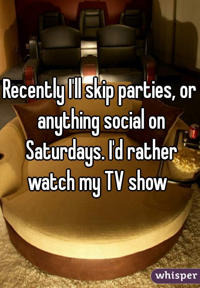Recently I'll skip parties, or anything social on Saturdays. I'd rather watch my TV show  