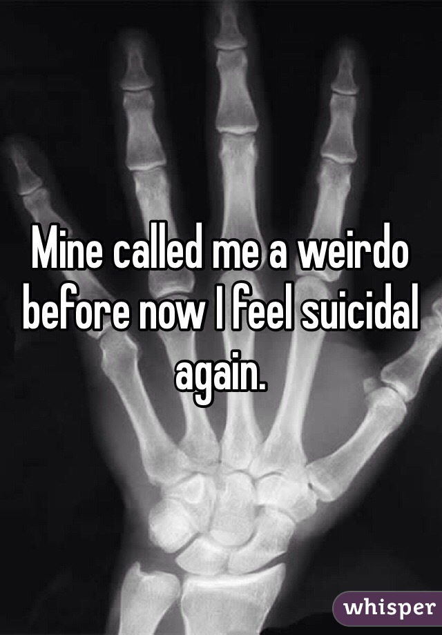 Mine called me a weirdo before now I feel suicidal again.